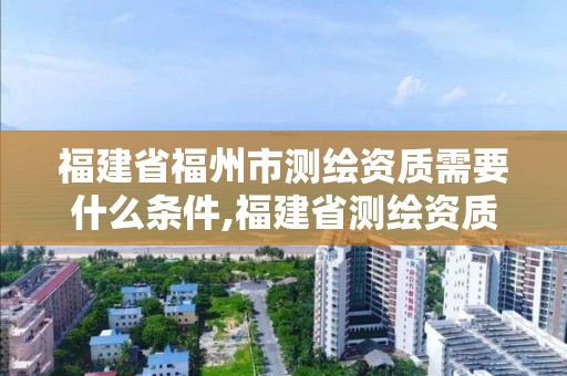 福建省福州市测绘资质需要什么条件,福建省测绘资质查询