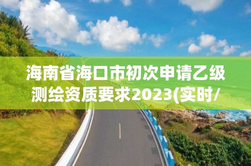 海南省海口市初次申请乙级测绘资质要求2023(实时/更新中)