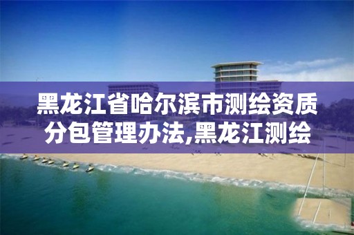 黑龙江省哈尔滨市测绘资质分包管理办法,黑龙江测绘公司乙级资质。