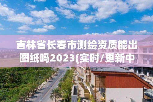 吉林省长春市测绘资质能出图纸吗2023(实时/更新中)