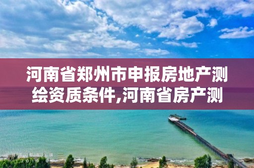 河南省郑州市申报房地产测绘资质条件,河南省房产测绘收费标准。