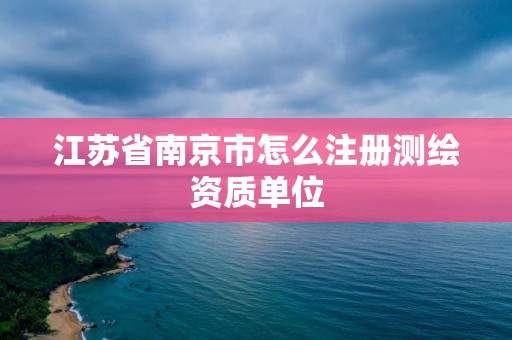 江苏省南京市怎么注册测绘资质单位