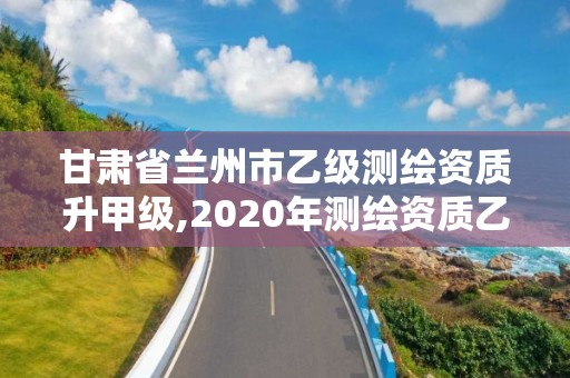 甘肃省兰州市乙级测绘资质升甲级,2020年测绘资质乙级需要什么条件