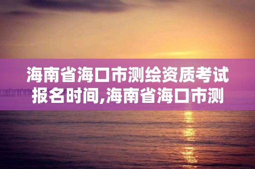 海南省海口市测绘资质考试报名时间,海南省海口市测绘资质考试报名时间安排