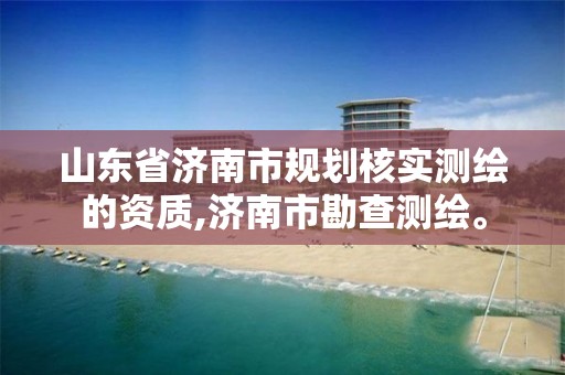 山东省济南市规划核实测绘的资质,济南市勘查测绘。