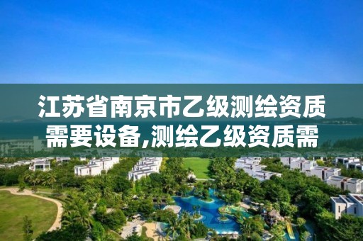 江苏省南京市乙级测绘资质需要设备,测绘乙级资质需要多少专业人员