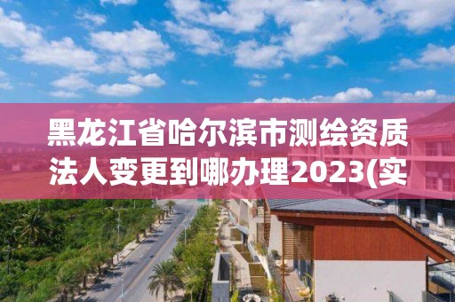 黑龙江省哈尔滨市测绘资质法人变更到哪办理2023(实时/更新中)