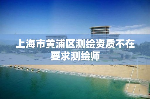 上海市黄浦区测绘资质不在要求测绘师