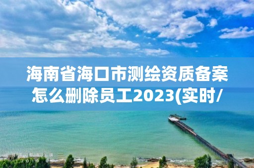 海南省海口市测绘资质备案怎么删除员工2023(实时/更新中)