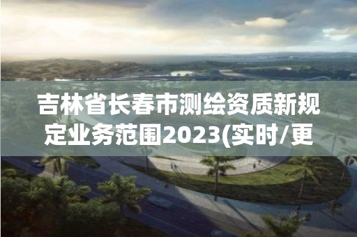 吉林省长春市测绘资质新规定业务范围2023(实时/更新中)