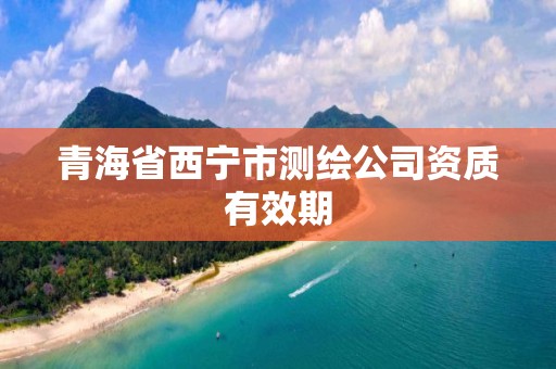 青海省西宁市测绘公司资质有效期