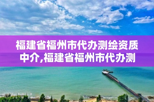 福建省福州市代办测绘资质中介,福建省福州市代办测绘资质中介有哪些