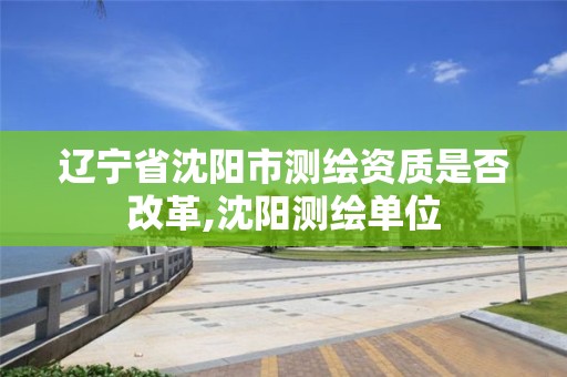 辽宁省沈阳市测绘资质是否改革,沈阳测绘单位