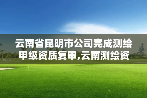 云南省昆明市公司完成测绘甲级资质复审,云南测绘资质办理