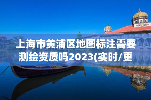 上海市黄浦区地图标注需要测绘资质吗2023(实时/更新中)