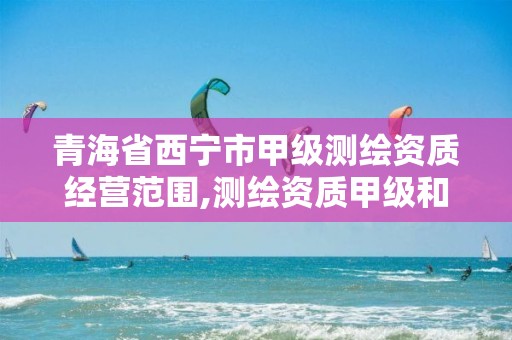 青海省西宁市甲级测绘资质经营范围,测绘资质甲级和乙级的区别。