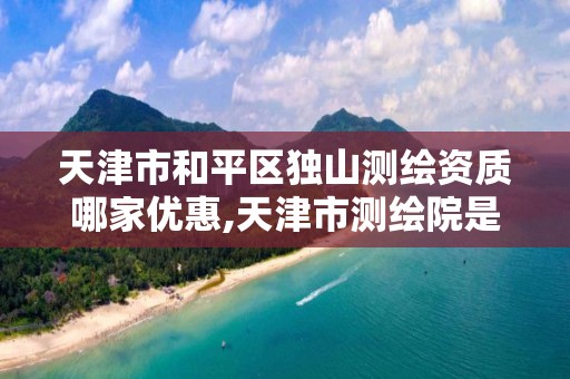 天津市和平区独山测绘资质哪家优惠,天津市测绘院是什么单位性质