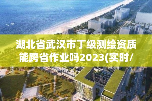 湖北省武汉市丁级测绘资质能跨省作业吗2023(实时/更新中)