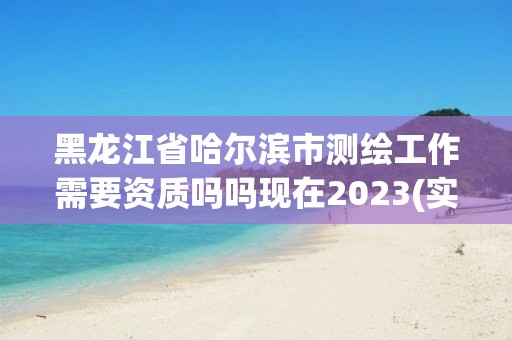 黑龙江省哈尔滨市测绘工作需要资质吗吗现在2023(实时/更新中)