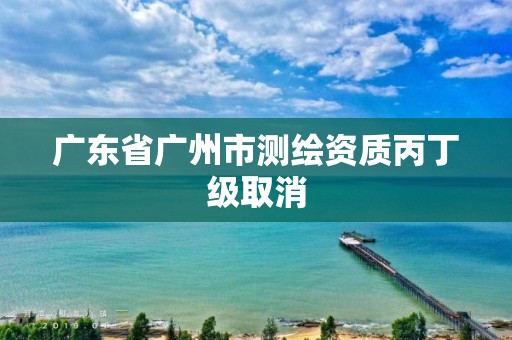 广东省广州市测绘资质丙丁级取消