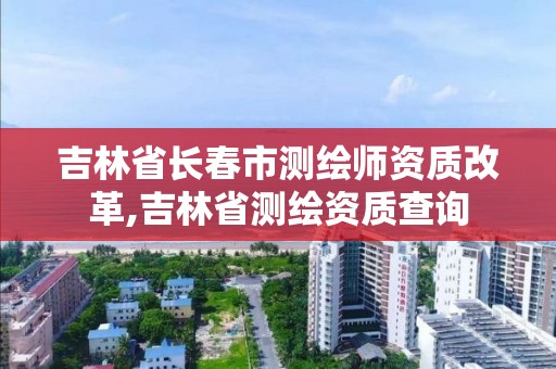 吉林省长春市测绘师资质改革,吉林省测绘资质查询