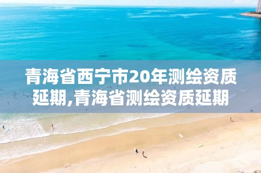 青海省西宁市20年测绘资质延期,青海省测绘资质延期公告