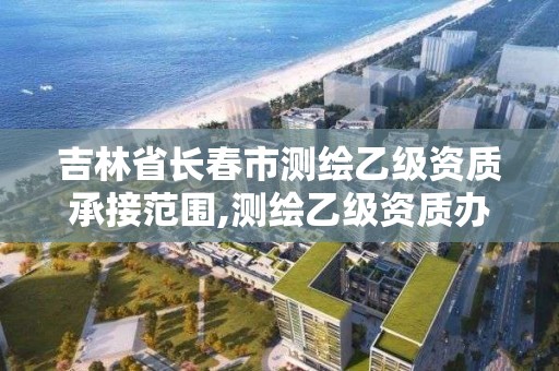 吉林省长春市测绘乙级资质承接范围,测绘乙级资质办理条件