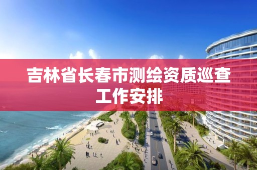 吉林省长春市测绘资质巡查工作安排