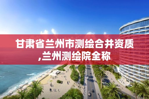 甘肃省兰州市测绘合并资质,兰州测绘院全称