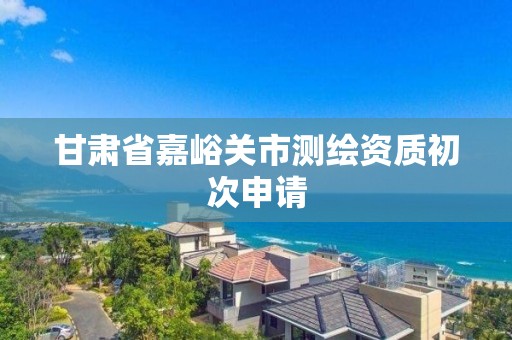 甘肃省嘉峪关市测绘资质初次申请