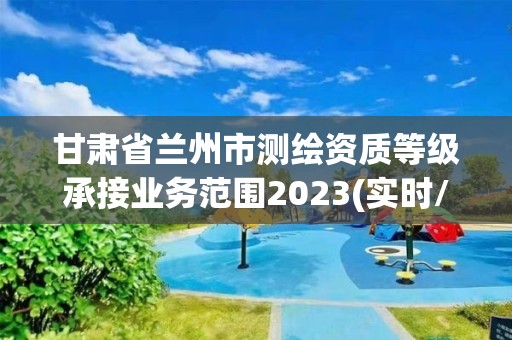 甘肃省兰州市测绘资质等级承接业务范围2023(实时/更新中)