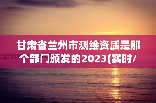 甘肃省兰州市测绘资质是那个部门颁发的2023(实时/更新中)