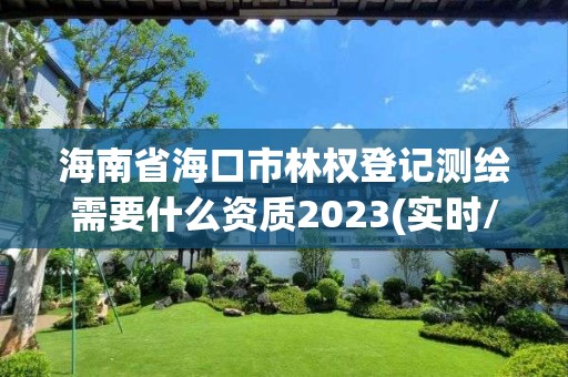 海南省海口市林权登记测绘需要什么资质2023(实时/更新中)