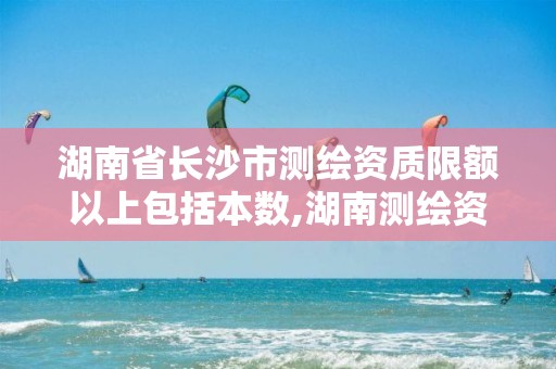 湖南省长沙市测绘资质限额以上包括本数,湖南测绘资质管理