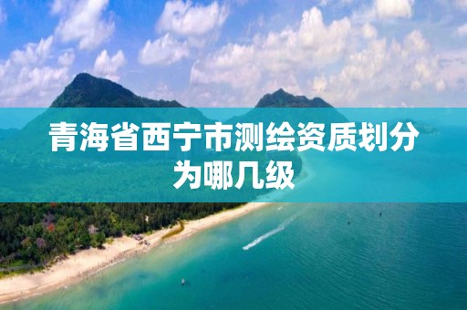 青海省西宁市测绘资质划分为哪几级