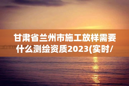 甘肃省兰州市施工放样需要什么测绘资质2023(实时/更新中)