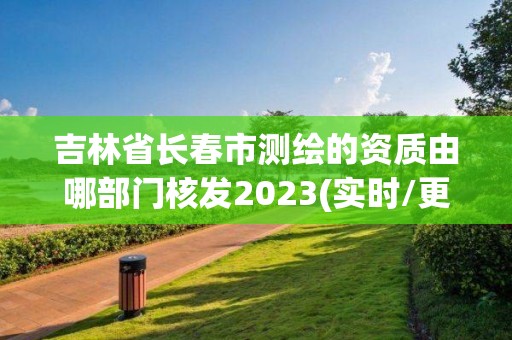 吉林省长春市测绘的资质由哪部门核发2023(实时/更新中)