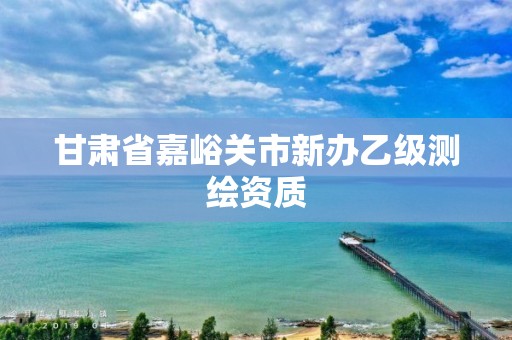 甘肃省嘉峪关市新办乙级测绘资质