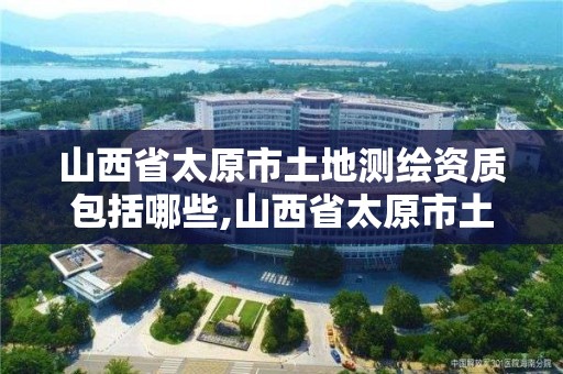 山西省太原市土地测绘资质包括哪些,山西省太原市土地测绘资质包括哪些内容