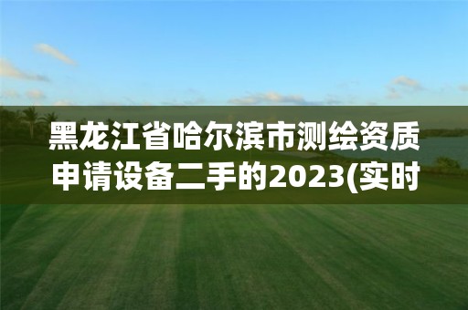 黑龙江省哈尔滨市测绘资质申请设备二手的2023(实时/更新中)