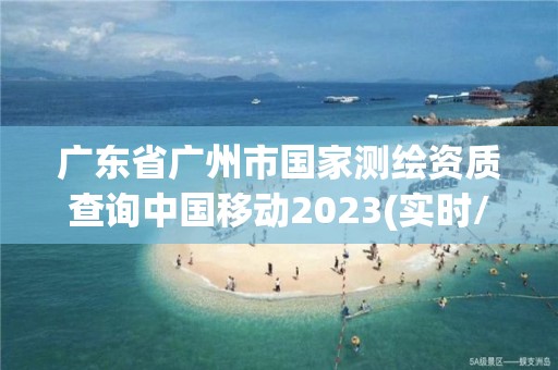 广东省广州市国家测绘资质查询中国移动2023(实时/更新中)