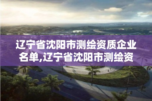 辽宁省沈阳市测绘资质企业名单,辽宁省沈阳市测绘资质企业名单公布