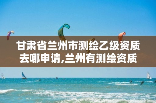 甘肃省兰州市测绘乙级资质去哪申请,兰州有测绘资质的公司有。