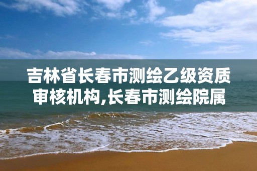 吉林省长春市测绘乙级资质审核机构,长春市测绘院属于什么单位