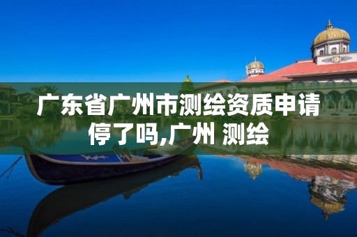 广东省广州市测绘资质申请停了吗,广州 测绘