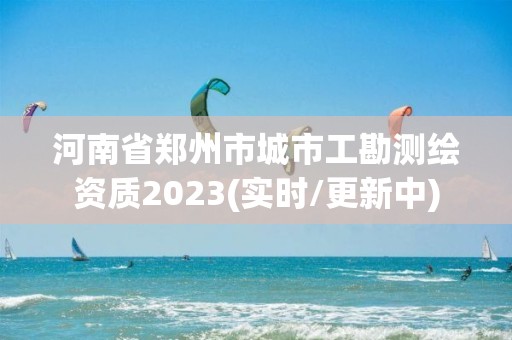 河南省郑州市城市工勘测绘资质2023(实时/更新中)