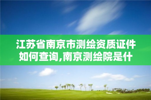 江苏省南京市测绘资质证件如何查询,南京测绘院是什么单位