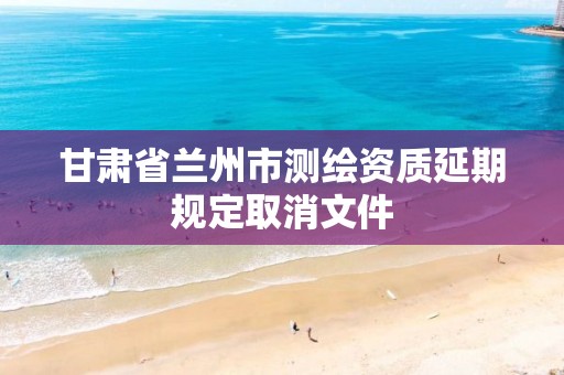 甘肃省兰州市测绘资质延期规定取消文件