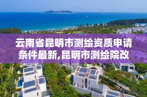 云南省昆明市测绘资质申请条件最新,昆明市测绘院改革