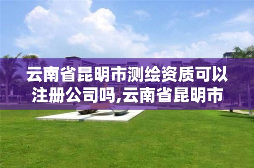 云南省昆明市测绘资质可以注册公司吗,云南省昆明市测绘资质可以注册公司吗多少钱